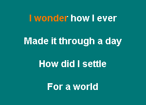 lwonder how I ever

Made it through a day

How did I settle

For a world