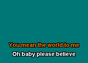 You mean the world to me
Oh baby please believe