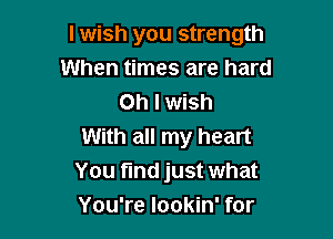 I wish you strength
When times are hard
Oh I wish

With all my heart
You find just what
You're lookin' for