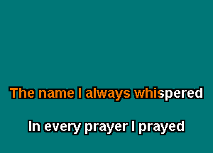 The name I always whispered

In every prayer I prayed