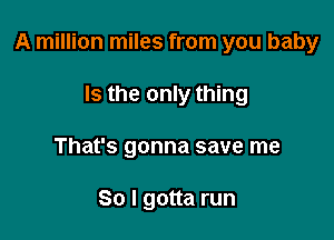 A million miles from you baby

Is the only thing
That's gonna save me

So I gotta run