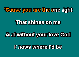 'Cause you are the one light

That shines on me
And without your love God

Knows where I'd be