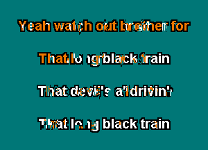 Yeah wat ch out hardthem for
Thatd'o Igrblasch train

Tlhat (temE's a'idriVinrr

Z'mat lo. 15 black train