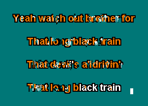 Yeah wat ch out hardthem for
Thatd'o Igrblasch train

Tlhat (temE's a'idriVinrr

Z'mat lo. 15 black train n