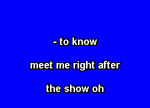 - to know

meet me right after

the show oh