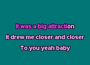 It was a big attraction

It drew me closer and closer

To you yeah baby