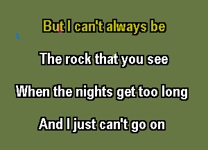 But I can't always be

The rock that you see

When the nights get too long

And ljust can't go on