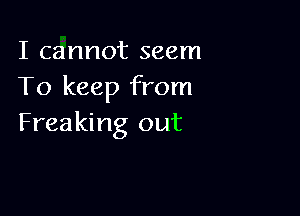 I cannot seem
To keep from

Freaking out