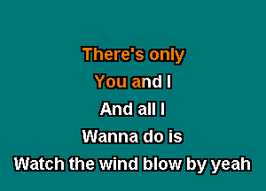 There's only
You and I

And all I
Wanna do is
Watch the wind blow by yeah