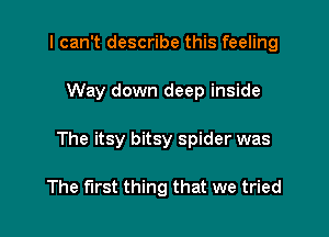 I can't describe this feeling

Way down deep inside

The itsy bitsy spider was

The first thing that we tried