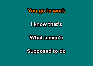 You go to work
I know that's

What a man's

Supposed to do