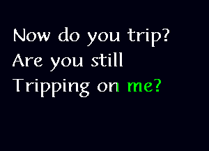 Now do you trip?
Are you still

Tripping on me?