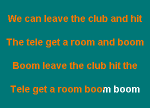 We can leave the club and hit
The tele get a room and boom
Boom leave the club hit the

Tele get a room boom boom