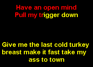 Have an open mind
Pull my trigger down

Give me the last cold turkey
breast make it fast take my
ass to town