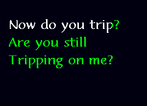 Now do you trip?
Are you still

Tripping on me?