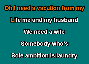 Oh I need a vacation from my
Life me and my husband
We need a wife
Somebody who's

Sole ambition is laundry