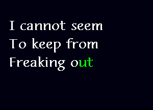 I cannot seem
To keep from

Freaking out