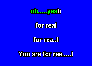 oh ..... yeah

for real
for rea..l

You are for rea ..... I