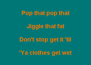 Pop that pop that
Jiggle that fat

Don't stop get it 'til

'Ya clothes get wet