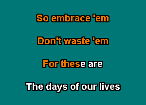 So embrace 'em

Don't waste 'em

For these are

The days of our lives