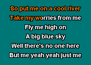 So put me on a cool river
Take my worries from me
Fly me high on
A big blue sky
Well there's no one here

But me yeah yeah just me I