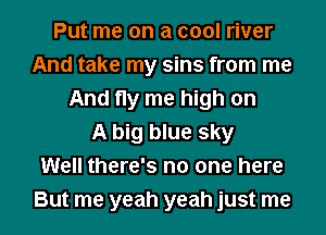 Put me on a cool river
And take my sins from me
And fly me high on
A big blue sky
Well there's no one here
But me yeah yeah just me