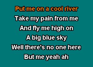Put me on a cool river
Take my pain from me
And fly me high on

A big blue sky
Well there's no one here
But me yeah ah