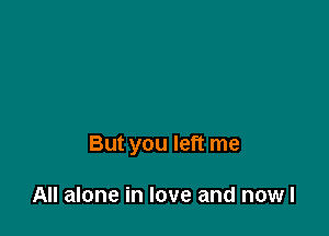 But you left me

All alone in love and nowl