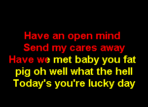 Have an open mind
Send my cares away
Have we met baby you fat
pig oh well what the hell
Today's you're lucky day