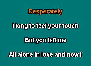 Desperately

I long to feel your touch

But you left me

All alone in love and nowl