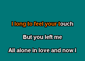 I long to feel your touch

But you left me

All alone in love and nowl