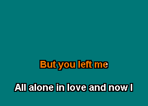 But you left me

All alone in love and nowl