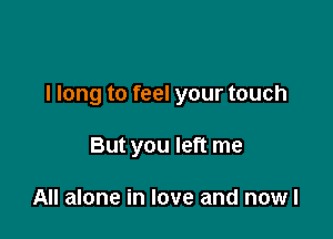 I long to feel your touch

But you left me

All alone in love and nowl