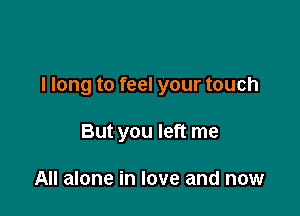 I long to feel your touch

But you left me

All alone in love and now