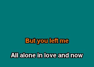 But you left me

All alone in love and now