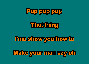 P0P pop POP
That thing

l'ma show you how to

Make your man say oh