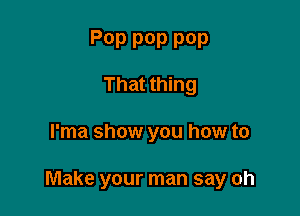 P0P pop POP
That thing

l'ma show you how to

Make your man say oh