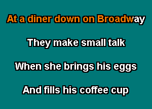 At a diner down on Broadway

They make small talk

When she brings his eggs

And fills his coffee cup
