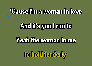 'Cause I'm a woman in love

And it's you I run to

Yeah the woman in me

to hold tenderly