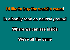 I'd like to buy the world a round

In a honky tonk on neutral ground

Where we can see inside

We're all the same