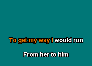 To get my way I would run

From her to him