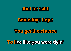 And he said
Someday I hope

You get the chance

To live like you were dyin'