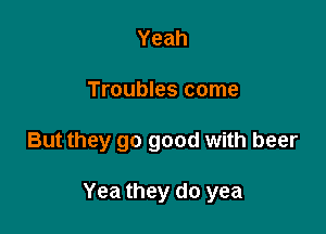 Yeah
Troubles come

But they go good with beer

Yea they do yea