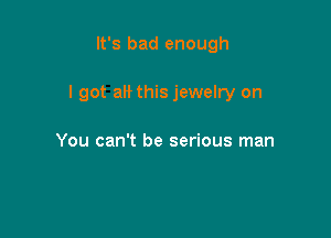 It's bad enough

I got a this jewelry on

You can't be serious man