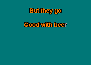 But they go

Good with beer