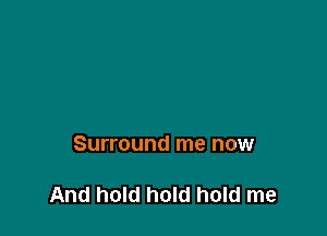 Surround me now

And hold hold hold me