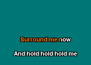 Surround me now

And hold hold hold me