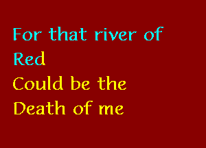 For that river of
Red

Could be the
Death of me