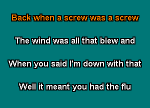 Back when a screw was a screw

The wind was all that blew and

When you said I'm down with that

Well it meant you had the flu