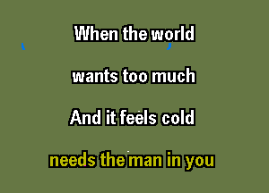 When the world
wants too much

And it fec'als cold

needs the'man in you